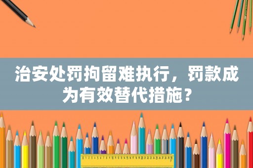 治安處罰拘留難執行，罰款成為有效替代措施？
