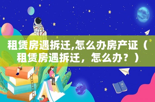 租賃房遇拆遷,怎么辦房產證（租賃房遇拆遷，怎么辦？）