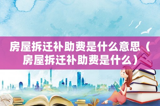 房屋拆遷補(bǔ)助費(fèi)是什么意思（房屋拆遷補(bǔ)助費(fèi)是什么）