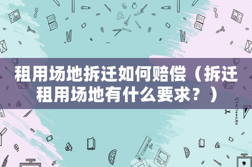 租用場地拆遷如何賠償（拆遷租用場地有什么要求？）