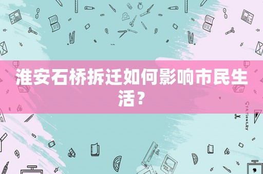 淮安石橋拆遷如何影響市民生活？