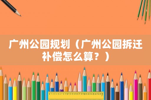 廣州公園規劃（廣州公園拆遷補償怎么算？）
