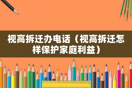 視高拆遷辦電話（視高拆遷怎樣保護家庭利益）