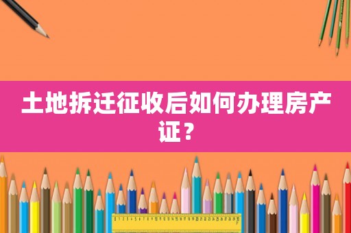 土地拆遷征收后如何辦理房產(chǎn)證？