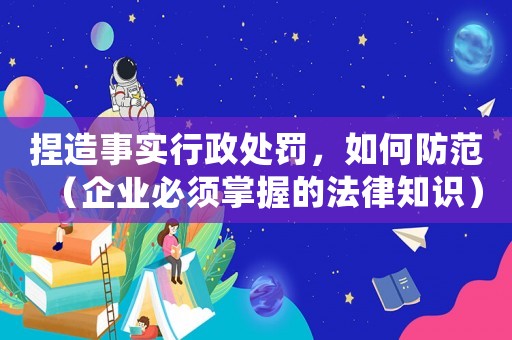 捏造事實行政處罰，如何防范（企業必須掌握的法律知識）