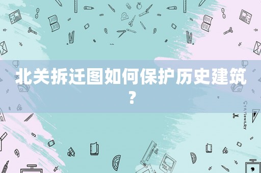 北關拆遷圖如何保護歷史建筑？