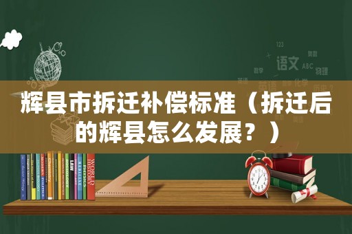輝縣市拆遷補償標準（拆遷后的輝縣怎么發展？）