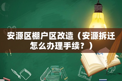 安源區棚戶區改造（安源拆遷怎么辦理手續？）