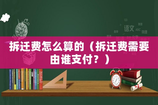 拆遷費怎么算的（拆遷費需要由誰支付？）