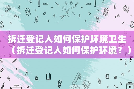拆遷登記人如何保護環境衛生（拆遷登記人如何保護環境？）