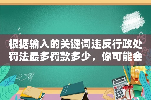 根據輸入的關鍵詞違反行政處罰法最多罰款多少，你可能會花費驚人的金額