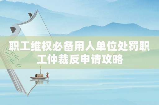 職工維權(quán)必備用人單位處罰職工仲裁反申請攻略
