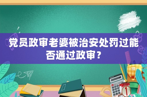 黨員政審老婆被治安處罰過能否通過政審？