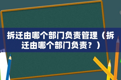 拆遷由哪個部門負責管理（拆遷由哪個部門負責？）