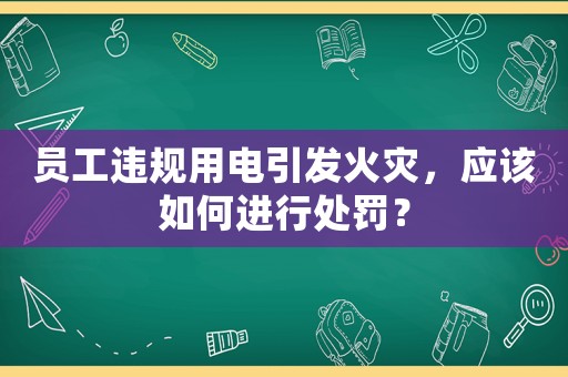 員工違規用電引發火災，應該如何進行處罰？