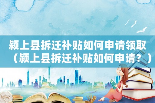 潁上縣拆遷補貼如何申請領取（潁上縣拆遷補貼如何申請？）