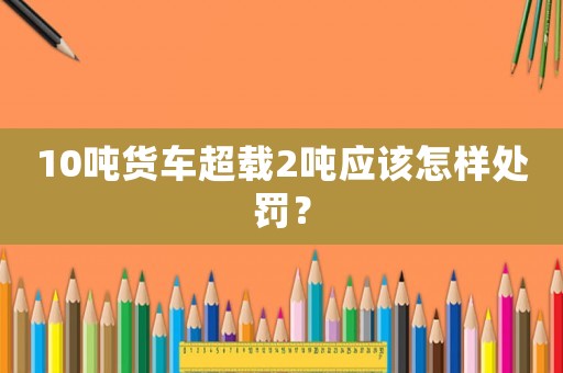 10噸貨車超載2噸應該怎樣處罰？