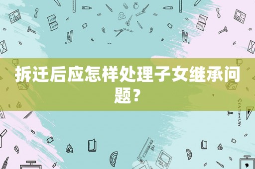 拆遷后應怎樣處理子女繼承問題？