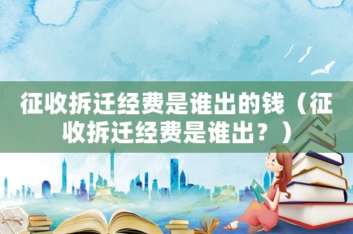 征收拆遷經費是誰出的錢（征收拆遷經費是誰出？）