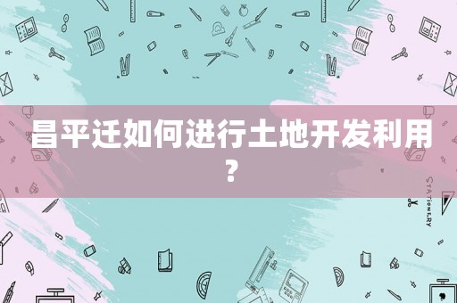 昌平遷如何進(jìn)行土地開(kāi)發(fā)利用？