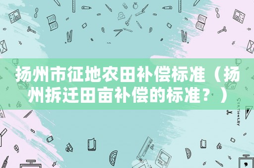 揚(yáng)州市征地農(nóng)田補(bǔ)償標(biāo)準(zhǔn)（揚(yáng)州拆遷田畝補(bǔ)償?shù)臉?biāo)準(zhǔn)？）