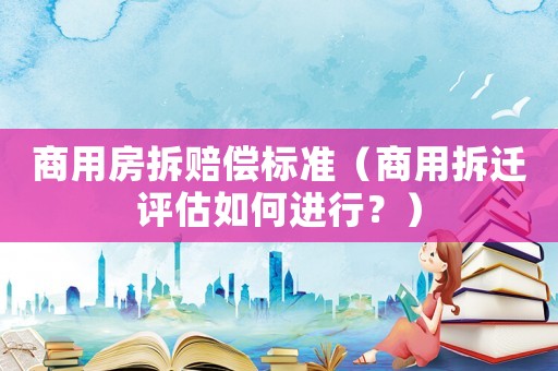 商用房拆賠償標(biāo)準(zhǔn)（商用拆遷評估如何進行？）