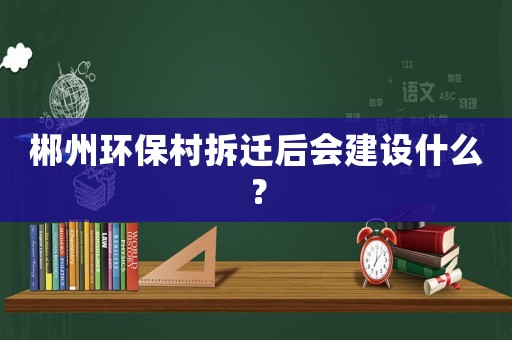 郴州環保村拆遷后會建設什么？