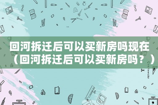 回河拆遷后可以買新房嗎現在（回河拆遷后可以買新房嗎？）