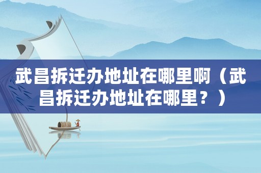 武昌拆遷辦地址在哪里啊（武昌拆遷辦地址在哪里？）
