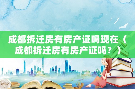 成都拆遷房有房產(chǎn)證嗎現(xiàn)在（成都拆遷房有房產(chǎn)證嗎？）