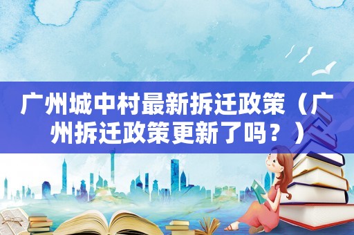 廣州城中村最新拆遷政策（廣州拆遷政策更新了嗎？）