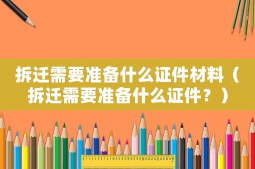 拆遷需要準備什么證件材料（拆遷需要準備什么證件？）