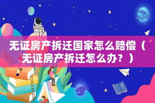 無證房產(chǎn)拆遷國家怎么賠償（無證房產(chǎn)拆遷怎么辦？）
