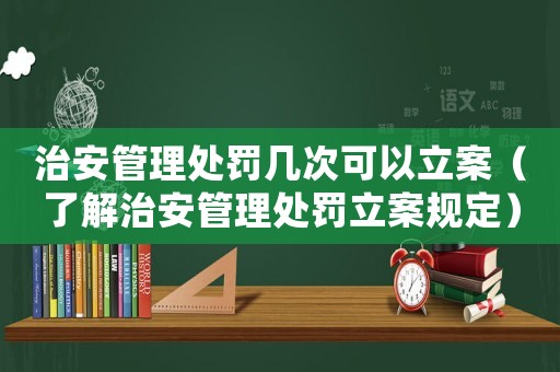 治安管理處罰幾次可以立案（了解治安管理處罰立案規定）