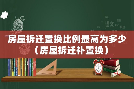 房屋拆遷置換比例最高為多少（房屋拆遷補置換）
