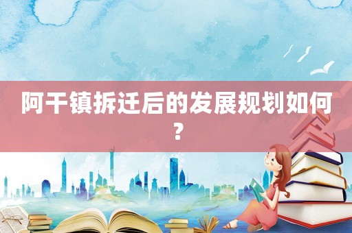 阿干鎮拆遷后的發展規劃如何？
