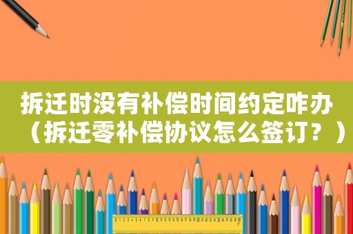拆遷時沒有補(bǔ)償時間約定咋辦（拆遷零補(bǔ)償協(xié)議怎么簽訂？）