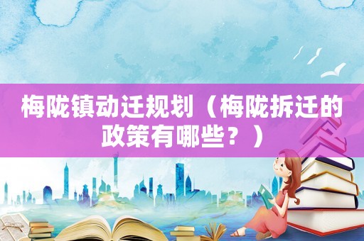 梅隴鎮(zhèn)動遷規(guī)劃（梅隴拆遷的政策有哪些？）