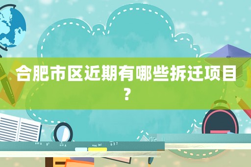 合肥市區近期有哪些拆遷項目？
