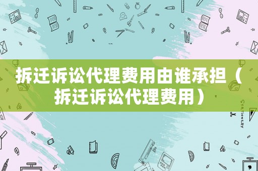 拆遷訴訟代理費用由誰承擔（拆遷訴訟代理費用）
