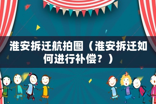 淮安拆遷航拍圖（淮安拆遷如何進行補償？）