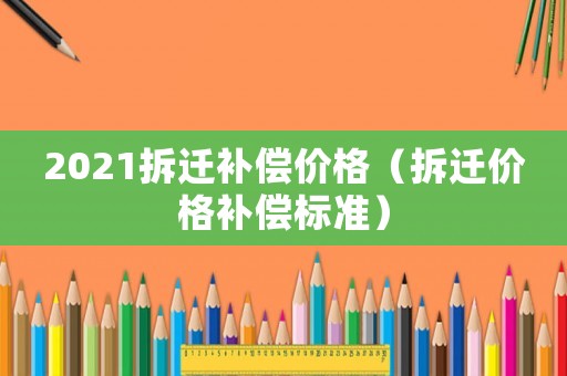 2021拆遷補償價格（拆遷價格補償標準）