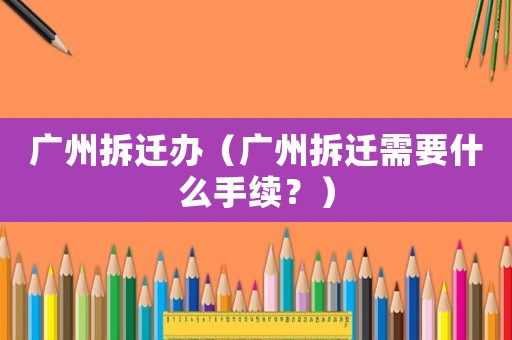 廣州拆遷辦（廣州拆遷需要什么手續(xù)？）