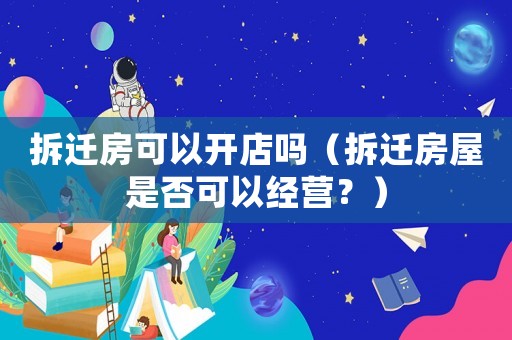 拆遷房可以開店嗎（拆遷房屋是否可以經營？）