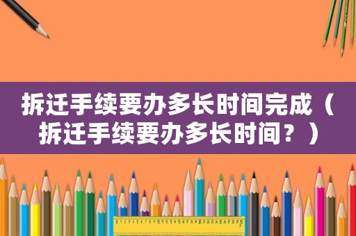 拆遷手續要辦多長時間完成（拆遷手續要辦多長時間？）