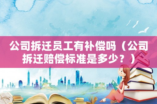 公司拆遷員工有補償嗎（公司拆遷賠償標準是多少？）