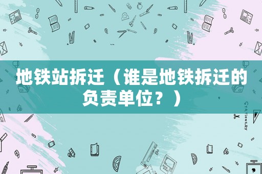 地鐵站拆遷（誰(shuí)是地鐵拆遷的負(fù)責(zé)單位？）