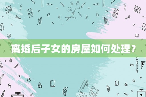 離婚后子女的房屋如何處理？