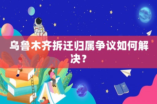 烏魯木齊拆遷歸屬爭議如何解決？