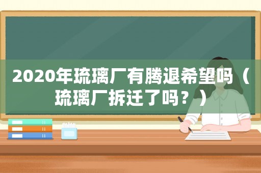 2020年琉璃廠有騰退希望嗎（琉璃廠拆遷了嗎？）